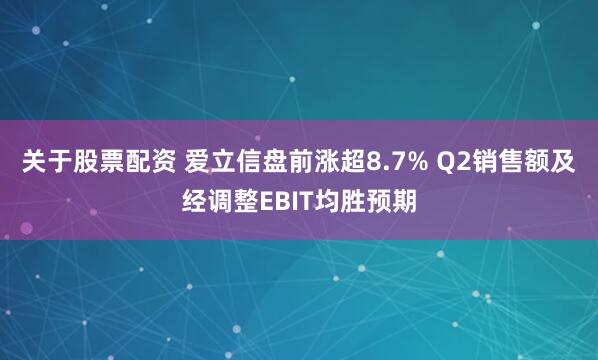 关于股票配资 爱立信盘前涨超8.7% Q2销售额及经调整EBIT均胜预期