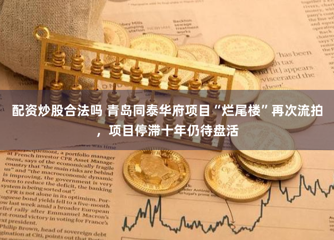 配资炒股合法吗 青岛同泰华府项目“烂尾楼”再次流拍，项目停滞十年仍待盘活