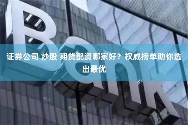 证券公司 炒股 期货配资哪家好？权威榜单助你选出最优