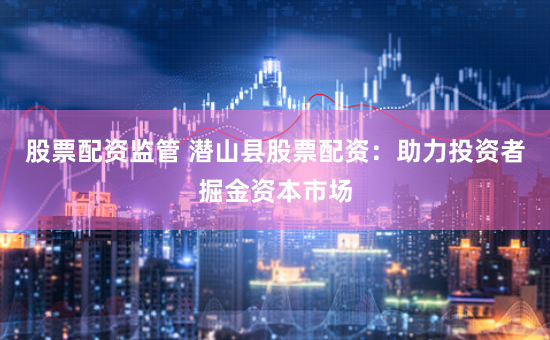 股票配资监管 潜山县股票配资：助力投资者掘金资本市场
