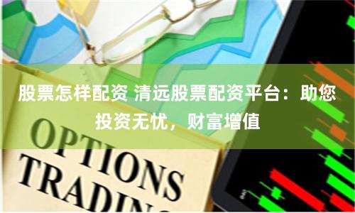 股票怎样配资 清远股票配资平台：助您投资无忧，财富增值