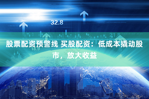 股票配资预警线 买股配资：低成本撬动股市，放大收益
