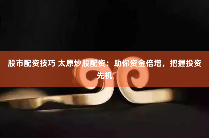 股市配资技巧 太原炒股配资：助你资金倍增，把握投资先机
