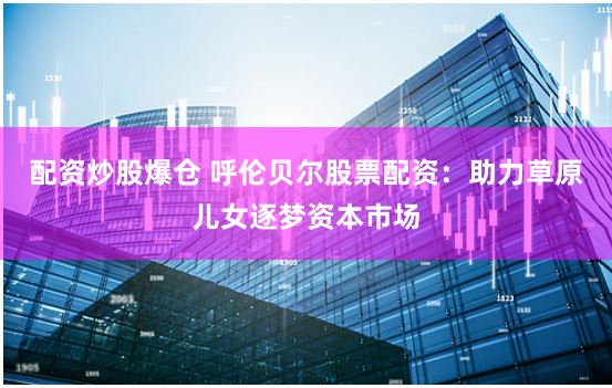 配资炒股爆仓 呼伦贝尔股票配资：助力草原儿女逐梦资本市场