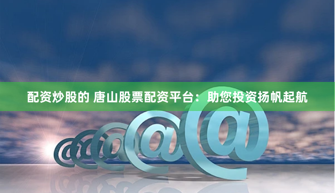 配资炒股的 唐山股票配资平台：助您投资扬帆起航