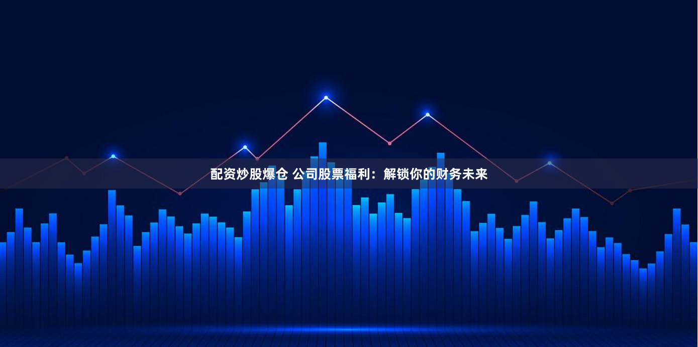 配资炒股爆仓 公司股票福利：解锁你的财务未来