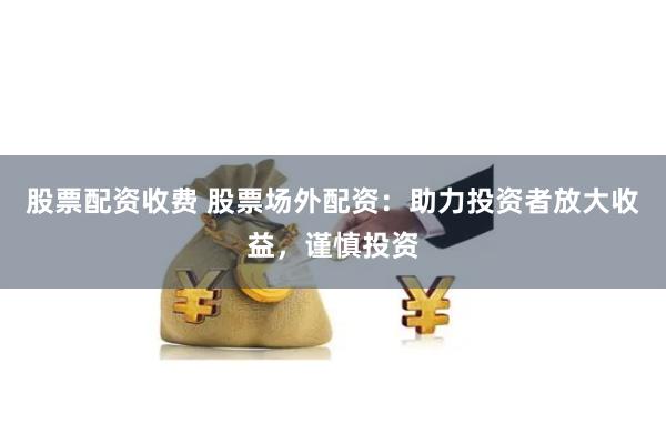 股票配资收费 股票场外配资：助力投资者放大收益，谨慎投资