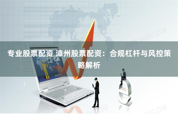 专业股票配资 漳州股票配资：合规杠杆与风控策略解析